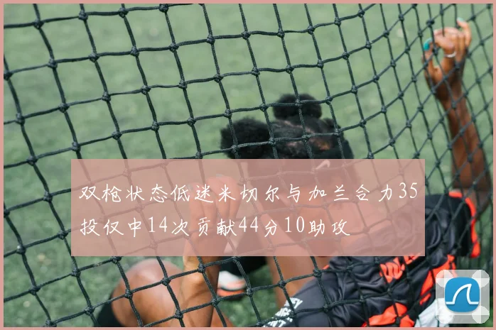 双枪状态低迷米切尔与加兰合力35投仅中14次贡献44分10助攻