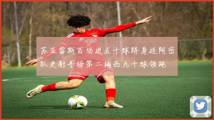 苏亚雷斯百场进五十球跻身迈阿密队史射手榜第二梅西九十球领跑