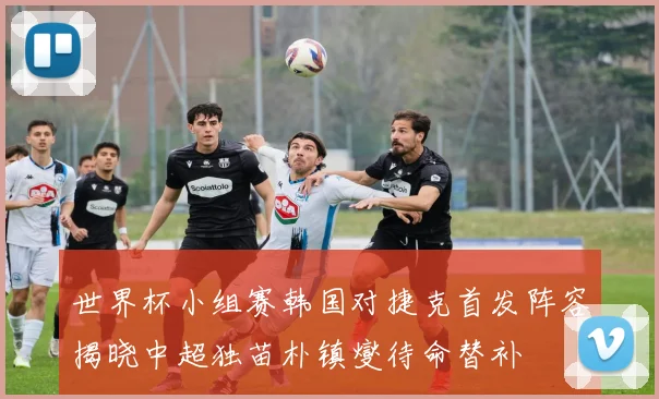 世界杯小组赛韩国对捷克首发阵容揭晓中超独苗朴镇燮待命替补
