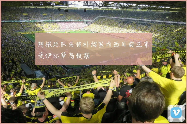 阿根廷队或将补招塞内西目前正享受伊比萨岛假期