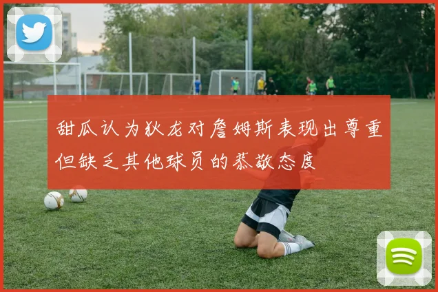 甜瓜认为狄龙对詹姆斯表现出尊重但缺乏其他球员的恭敬态度