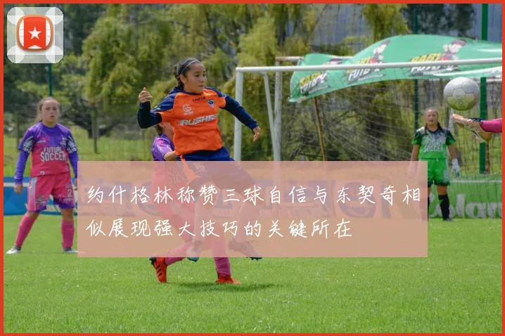 约什格林称赞三球自信与东契奇相似展现强大技巧的关键所在