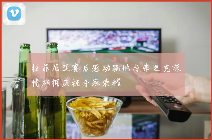 拉菲尼亚赛后感动跪地与弗里克深情相拥庆祝夺冠荣耀