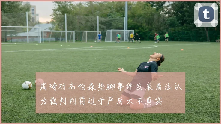 周琦对布伦森垫脚事件发表看法认为裁判判罚过于严厉太不真实