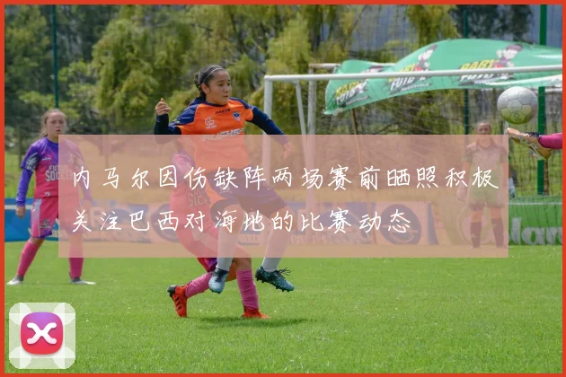 内马尔因伤缺阵两场赛前晒照积极关注巴西对海地的比赛动态