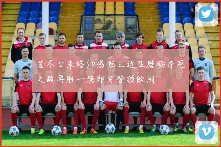 苦尽甘来塔帅感慨三连亚磨砺夺冠之路再胜一场即可登顶欧洲