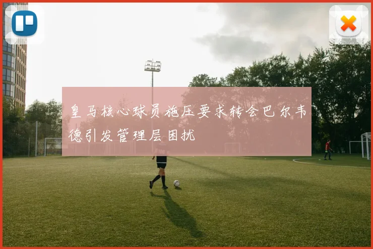 皇马核心球员施压要求转会巴尔韦德引发管理层困扰