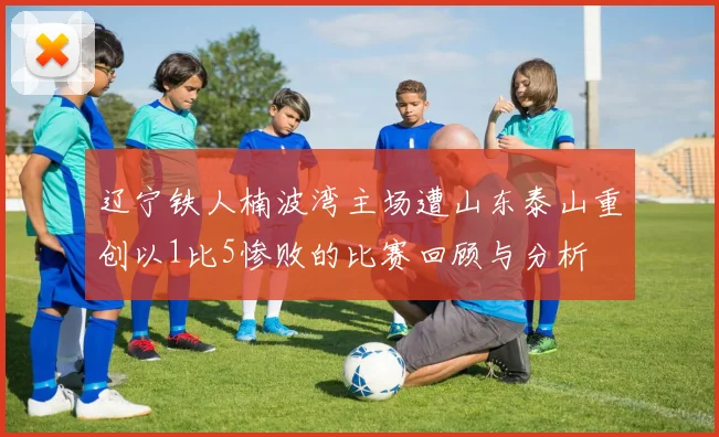 辽宁铁人楠波湾主场遭山东泰山重创以1比5惨败的比赛回顾与分析