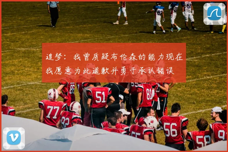 追梦：我曾质疑布伦森的能力现在我愿意为此道歉并勇于承认错误