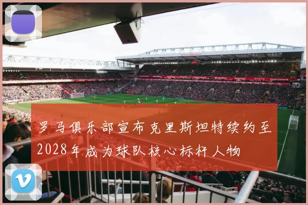 罗马俱乐部宣布克里斯坦特续约至2028年成为球队核心标杆人物