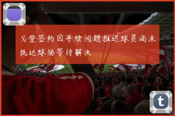 戈登签约因手续问题推迟球员尚未抵达球场等待解决