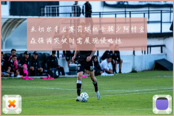 米切尔季后赛罚球机会稀少阿特金森强调突破时需展现侵略性