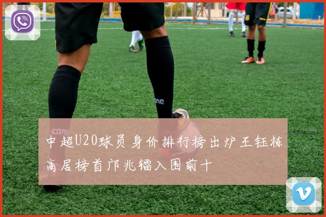 中超U20球员身价排行榜出炉王钰栋高居榜首邝兆镭入围前十