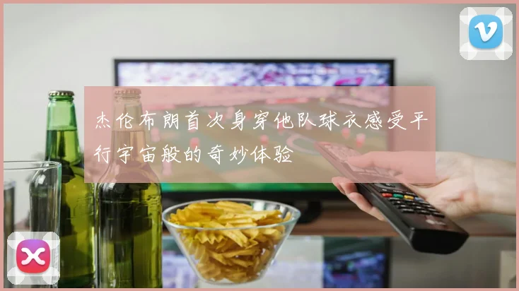 杰伦布朗首次身穿他队球衣感受平行宇宙般的奇妙体验