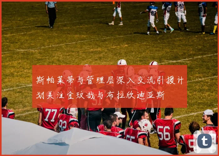 斯帕莱蒂与管理层深入交流引援计划关注金玟哉与布拉欣迪亚斯