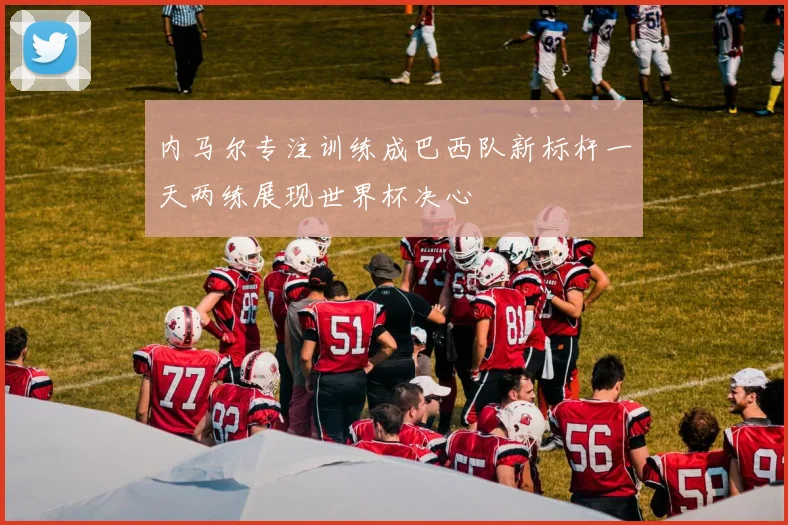 内马尔专注训练成巴西队新标杆一天两练展现世界杯决心