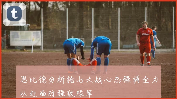 恩比德分析抢七大战心态强调全力以赴面对强敌绿军