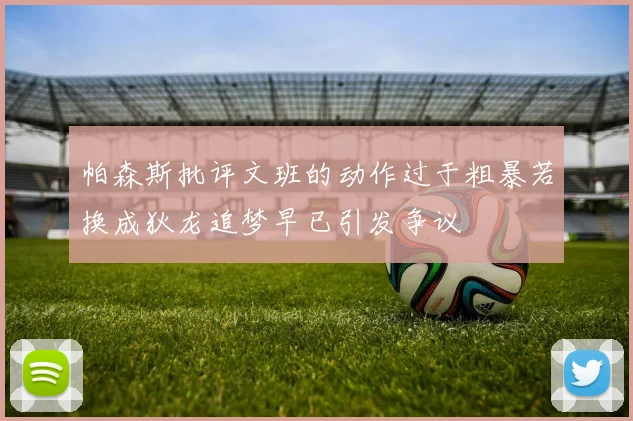 帕森斯批评文班的动作过于粗暴若换成狄龙追梦早已引发争议